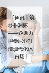 通讯丨筑梦非洲杯——中企助力坦桑尼亚打造现代化体育场