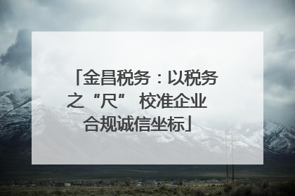 金昌税务：以税务之“尺” 校准企业合规诚信坐标