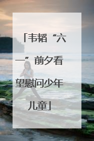 韦韬“六一”前夕看望慰问少年儿童