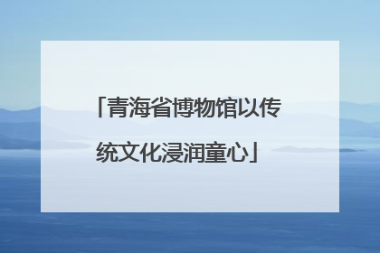 青海省博物馆以传统文化浸润童心