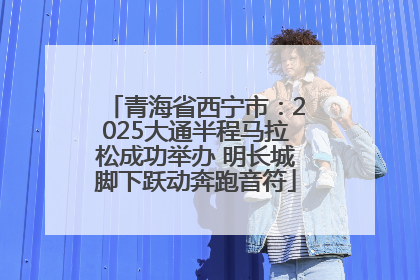 青海省西宁市：2025大通半程马拉松成功举办 明长城脚下跃动奔跑音符