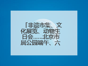 非遗市集、文化展览、动物生日会……北京市属公园端午、六一活动抢先看