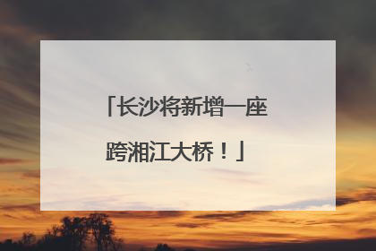 长沙将新增一座跨湘江大桥！