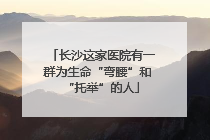 长沙这家医院有一群为生命“弯腰”和“托举”的人