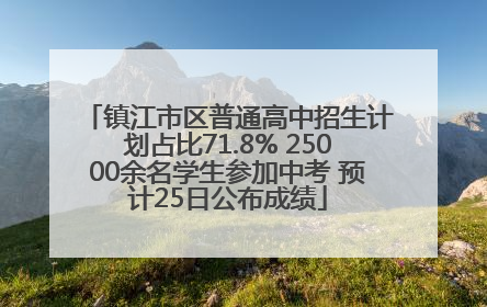 镇江市区普通高中招生计划占比71.8% 25000余名学生参加中考 预计25日公布成绩