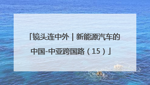 镜头连中外｜新能源汽车的中国-中亚跨国路（15）