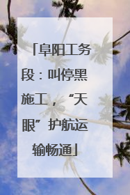 阜阳工务段：叫停黑施工，“天眼”护航运输畅通