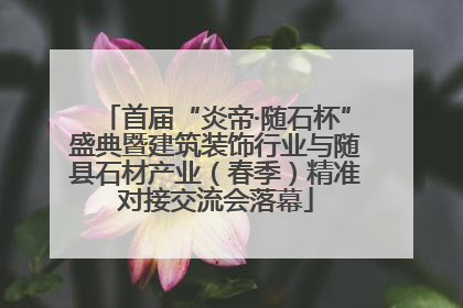 首届“炎帝·随石杯”盛典暨建筑装饰行业与随县石材产业（春季）精准对接交流会落幕