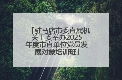 驻马店市委直属机关工委举办2025年度市直单位党员发展对象培训班