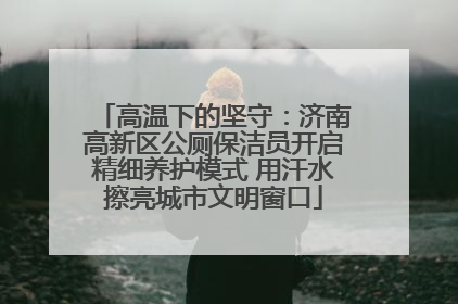 高温下的坚守：济南高新区公厕保洁员开启精细养护模式 用汗水擦亮城市文明窗口