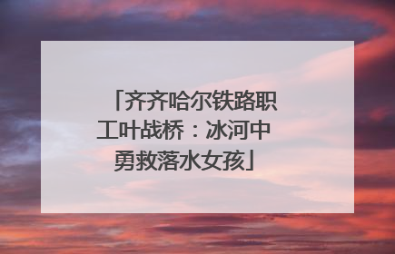 齐齐哈尔铁路职工叶战桥：冰河中勇救落水女孩