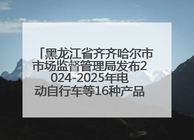 黑龙江省齐齐哈尔市市场监督管理局发布2024-2025年电动自行车等16种产品质量监督抽查情况