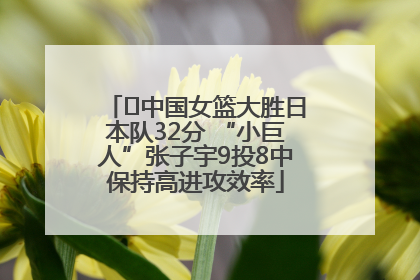 ﻿中国女篮大胜日本队32分 “小巨人”张子宇9投8中保持高进攻效率