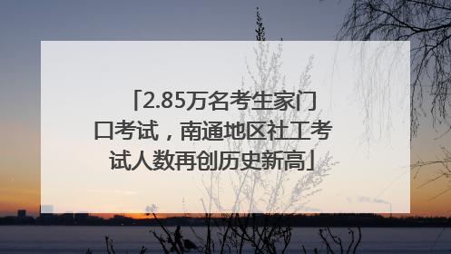 2.85万名考生家门口考试，南通地区社工考试人数再创历史新高