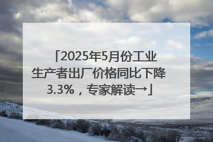 2025年5月份工业生产者出厂价格同比下降3.3%，专家解读→