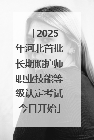 2025年河北首批长期照护师职业技能等级认定考试今日开始