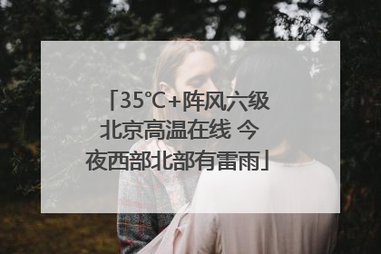 35℃+阵风六级 北京高温在线 今夜西部北部有雷雨