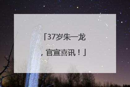 37岁朱一龙，官宣喜讯！